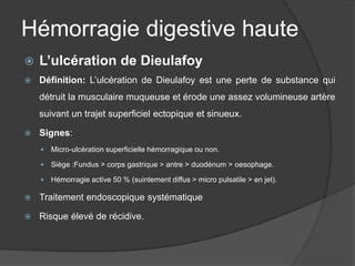 Hémorragie digestive haute
   L’ulcération de Dieulafoy
   Définition: L’ulcération de Dieulafoy est une perte de substance qui
    détruit la musculaire muqueuse et érode une assez volumineuse artère
    suivant un trajet superficiel ectopique et sinueux.

   Signes:
       Micro-ulcération superficielle hémorragique ou non.

       Siège :Fundus > corps gastrique > antre > duodénum > oesophage.

       Hémorragie active 50 % (suintement diffus > micro pulsatile > en jet).

   Traitement endoscopique systématique

   Risque élevé de récidive.
 