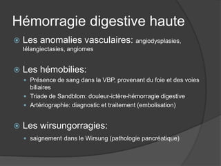 Hémorragie digestive haute
   Les anomalies vasculaires: angiodysplasies,
    télangiectasies, angiomes


   Les hémobilies:
     Présence de sang dans la VBP, provenant du foie et des voies
      biliaires
     Triade de Sandblom: douleur-ictère-hémorragie digestive
     Artériographie: diagnostic et traitement (embolisation)


   Les wirsungorragies:
     saignement dans le Wirsung (pathologie pancréatique)
 