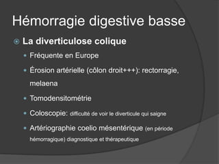 Hémorragie digestive basse
   La diverticulose colique
     Fréquente en Europe

     Érosion artérielle (côlon droit+++): rectorragie,

      melaena

     Tomodensitométrie

     Coloscopie: difficulté de voir le diverticule qui saigne

     Artériographie coelio mésentérique (en période
      hémorragique) diagnostique et thérapeutique
 