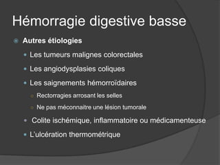 Hémorragie digestive basse
   Autres étiologies
     Les tumeurs malignes colorectales

     Les angiodysplasies coliques

     Les saignements hémorroïdaires
      ○ Rectorragies arrosant les selles

      ○ Ne pas méconnaitre une lésion tumorale

     Colite ischémique, inflammatoire ou médicamenteuse

     L’ulcération thermométrique
 