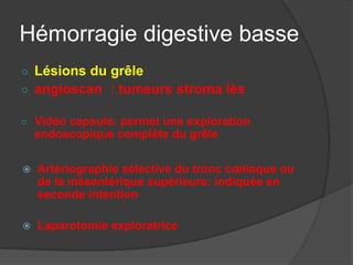 Hémorragie digestive basse
○ Lésions du grêle
○ angioscan : tumeurs stroma lès

○ Vidéo capsule: permet une exploration
    endoscopique complète du grêle

   Artériographie sélective du tronc cœliaque ou
    de la mésentérique supérieure: indiquée en
    seconde intention

   Laparotomie exploratrice
 