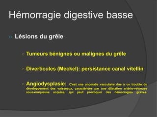 Hémorragie digestive basse

○ Lésions du grêle


    ○ Tumeurs bénignes ou malignes du grêle


    ○ Diverticules (Meckel): persistance canal vitellin


    ○ Angiodysplasie:         C'est une anomalie vasculaire due à un trouble du
     développement des vaisseaux, caractérisée par une dilatation artério-veineuse
     sous-muqueuse acquise, qui peut provoquer des hémorragies graves.
 