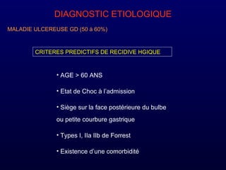 DIAGNOSTIC ETIOLOGIQUE
MALADIE ULCEREUSE GD (50 à 60%)
CRITERES PREDICTIFS DE RECIDIVE HGIQUE
• AGE > 60 ANS
• Etat de Choc à l’admission
• Siège sur la face postérieure du bulbe
ou petite courbure gastrique
• Types I, IIa IIb de Forrest
• Existence d’une comorbidité
 