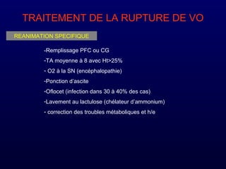 TRAITEMENT DE LA RUPTURE DE VO
REANIMATION SPECIFIQUE
-Remplissage PFC ou CG
-TA moyenne à 8 avec Ht>25%
- O2 à la SN (encéphalopathie)
-Ponction d’ascite
-Oflocet (infection dans 30 à 40% des cas)
-Lavement au lactulose (chélateur d’ammonium)
- correction des troubles métaboliques et h/e
 