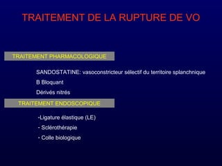 TRAITEMENT DE LA RUPTURE DE VO
TRAITEMENT PHARMACOLOGIQUE
SANDOSTATINE: vasoconstricteur sélectif du territoire splanchnique
B Bloquant
Dérivés nitrés
TRAITEMENT ENDOSCOPIQUE
-Ligature élastique (LE)
- Sclérothérapie
- Colle biologique
 