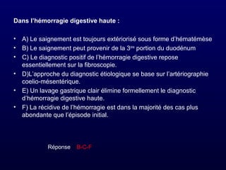 Dans l’hémorragie digestive haute :
• A) Le saignement est toujours extériorisé sous forme d’hématémèse
• B) Le saignement peut provenir de la 3ème
portion du duodénum
• C) Le diagnostic positif de l’hémorragie digestive repose
essentiellement sur la fibroscopie.
• D)L’approche du diagnostic étiologique se base sur l’artériographie
coelio-mésentérique.
• E) Un lavage gastrique clair élimine formellement le diagnostic
d’hémorragie digestive haute.
• F) La récidive de l’hémorragie est dans la majorité des cas plus
abondante que l’épisode initial.
Réponse :: B-C-F
 