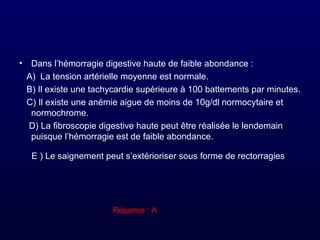 • Dans l’hémorragie digestive haute de faible abondance :
A) La tension artérielle moyenne est normale.
B) Il existe une tachycardie supérieure à 100 battements par minutes.
C) Il existe une anémie aigue de moins de 10g/dl normocytaire et
normochrome.
D) La fibroscopie digestive haute peut être réalisée le lendemain
puisque l’hémorragie est de faible abondance.
E ) Le saignement peut s’extérioriser sous forme de rectorragies.
Réponse : A
 