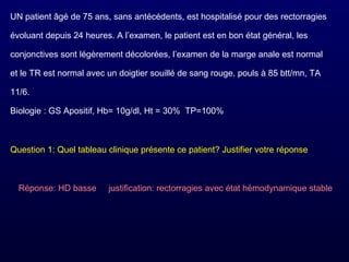 UN patient âgé de 75 ans, sans antécédents, est hospitalisé pour des rectorragies
évoluant depuis 24 heures. A l’examen, le patient est en bon état général, les
conjonctives sont légèrement décolorées, l’examen de la marge anale est normal
et le TR est normal avec un doigtier souillé de sang rouge. pouls à 85 btt/mn, TA
11/6.
Biologie : GS Apositif, Hb= 10g/dl, Ht = 30% TP=100%
Question 1: Quel tableau clinique présente ce patient? Justifier votre réponse
Réponse: HD basse justification: rectorragies avec état hémodynamique stable
 