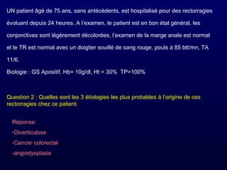UN patient âgé de 75 ans, sans antécédents, est hospitalisé pour des rectorragies
évoluant depuis 24 heures. A l’examen, le patient est en bon état général, les
conjonctives sont légèrement décolorées, l’examen de la marge anale est normal
et le TR est normal avec un doigtier souillé de sang rouge. pouls à 85 btt/mn, TA
11/6.
Biologie : GS Apositif, Hb= 10g/dl, Ht = 30% TP=100%
Question 2 : Quelles sont les 3 étiologies les plus probables à l’origine de ces
rectorragies chez ce patient.
Réponse:
-Diverticulose
-Cancer colorectal
-angiodysplasie
 