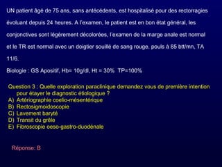 UN patient âgé de 75 ans, sans antécédents, est hospitalisé pour des rectorragies
évoluant depuis 24 heures. A l’examen, le patient est en bon état général, les
conjonctives sont légèrement décolorées, l’examen de la marge anale est normal
et le TR est normal avec un doigtier souillé de sang rouge. pouls à 85 btt/mn, TA
11/6.
Biologie : GS Apositif, Hb= 10g/dl, Ht = 30% TP=100%
Question 3 : Quelle exploration paraclinique demandez vous de première intention
pour étayer le diagnostic étiologique ?
A) Artériographie coelio-mésentérique
B) Rectosigmoidoscopie
C) Lavement baryté
D) Transit du grêle
E) Fibroscopie oeso-gastro-duodénale
Réponse: B
 