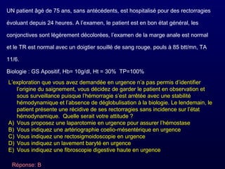 UN patient âgé de 75 ans, sans antécédents, est hospitalisé pour des rectorragies
évoluant depuis 24 heures. A l’examen, le patient est en bon état général, les
conjonctives sont légèrement décolorées, l’examen de la marge anale est normal
et le TR est normal avec un doigtier souillé de sang rouge. pouls à 85 btt/mn, TA
11/6.
Biologie : GS Apositif, Hb= 10g/dl, Ht = 30% TP=100%
L’exploration que vous avez demandée en urgence n’a pas permis d’identifier
l’origine du saignement, vous décidez de garder le patient en observation et
sous surveillance puisque l’hémorragie s’est arrêtée avec une stabilité
hémodynamique et l’absence de déglobulisation à la biologie. Le lendemain, le
patient présente une récidive de ses rectorragies sans incidence sur l’état
hémodynamique. Quelle serait votre attitude ?
A) Vous proposez une laparotomie en urgence pour assurer l’hémostase
B) Vous indiquez une artériographie coelio-mésentérique en urgence
C) Vous indiquez une rectosigmoidoscopie en urgence
D) Vous indiquez un lavement baryté en urgence
E) Vous indiquez une fibroscopie digestive haute en urgence
Réponse: B
 