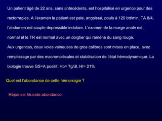 Un patient âgé de 22 ans, sans antécédents, est hospitalisé en urgence pour des
rectorragies. A l’examen le patient est pale, angoissé, pouls à 120 btt/min, TA 8/4,
l’abdomen est souple depressible indolore. L’examen de la marge anale est
normal et le TR est normal avec un doigtier qui ramène du sang rouge.
Aux urgences, deux voies veineuses de gros calibres sont mises en place, avec
remplissage par des macromolécules et stabilisation de l’état hémodynamique. La
biologie trouve GS=A positif, Hb= 7g/dl, Ht= 21%
Quel est l’abondance de cette hémorragie ?
Réponse: Grande abondance
 