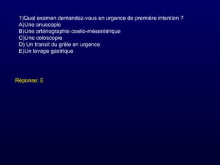 1)Quel examen demandez-vous en urgence de première intention ?
A)Une anuscopie
B)Une artériographie coelio-mésentérique
C)Une coloscopie
D) Un transit du grêle en urgence
E)Un lavage gastrique
Réponse: E
 