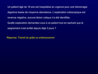 Un patient âgé de 18 ans est hospitalisé en urgence pour une hémorragie
digestive basse de moyenne abondance. L’exploration coloscopique est
revenue négative, aucune lésion colique n’a été identifiée.
Quelle exploration demandez-vous à ce patient tout en sachant que le
saignement s’est arrêté depuis déjà 3 jours ?
Réponse: Transit du grèle ou enteroscanner
 