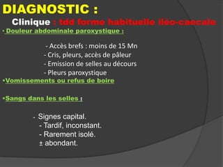 DIAGNOSTIC :

Clinique : tdd forme habituelle iléo-caecale

• Douleur abdominale paroxystique :

- Accès brefs : moins de 15 Mn
- Cris, pleurs, accès de pâleur
- Emission de selles au décours
- Pleurs paroxystique

•Vomissements ou refus de boire
•Sangs dans les selles :
-

Signes capital.
- Tardif, inconstant.
- Rarement isolé.
± abondant.

 