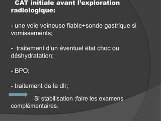 CAT initiale avant l’exploration
radiologique:
- une voie veineuse fiable+sonde gastrique si
vomissements;
- traitement d’un éventuel état choc ou
déshydratation;

- BPO;
- traitement de la dlr;
Si stabilisation ;faire les examens
complémentaires.

 