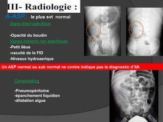 A-ASP:

le plus svt normal

Signe direct spécifique
-Opacité du boudin
Signes indirects non spécifiques
-Petit iléus
-vacuité de la FID
-Niveaux hydroaerique
Un ASP normal ou sub normal ne contre indique pas le diagnostic d’IIA

Complication:
-Pneumopéritoine
-épanchement liquidien
-dilatation aigue

 