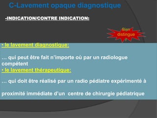 C-Lavement opaque diagnostique
-INDICATION/CONTRE INDICATION:
Bien

• le lavement diagnostique:

distingue
r

… qui peut être fait n’importe où par un radiologue
compétent
• le lavement thérapeutique:
… qui doit être réalisé par un radio pédiatre expérimenté à
proximité immédiate d’un centre de chirurgie pédiatrique

 