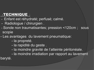 -TECHNIQUE :
- Enfant est réhydraté; perfusé; calmé.
- Radiologue / chirurgien .
- Sonde non traumatisantes; pression <120cm ; sous

scopie
- Les avantages du lavement pneumatique:
- la propreté.
- la rapidité du geste .
- la moindre gravité de l’atteinte péritonéale.
- la moindre irradiation par rapport au lavement
baryté.

 