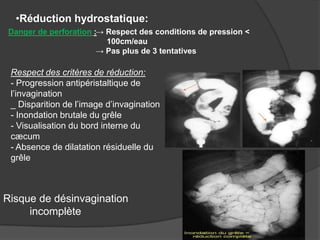 •Réduction hydrostatique:
Danger de perforation :→ Respect des conditions de pression <
100cm/eau
→ Pas plus de 3 tentatives

Respect des critères de réduction:
- Progression antipéristaltique de
l’invagination
_ Disparition de l’image d’invagination
- Inondation brutale du grêle
- Visualisation du bord interne du
cæcum
- Absence de dilatation résiduelle du
grêle

Risque de désinvagination
incomplète

 