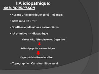 IIA idiopathique:
90 % NOURRISSON
• < 2 ans , Pic de fréquence 4è – 9è mois
• Sexe ratio : 2♂ / 1♀
• Bouffées épidémiques saisonnières
• IIA primitive → Idiopathique
Virose ORL / Respiratoire / Digestive

Adénolymphite mésentérique

Hyper péristaltisme localisé

• Topographie : Carrefour iléo-cæcal

 