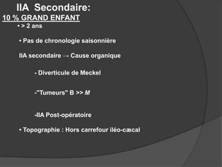 IIA Secondaire:
10 % GRAND ENFANT
• > 2 ans
• Pas de chronologie saisonnière

IIA secondaire → Cause organique
- Diverticule de Meckel
-"Tumeurs" B >> M

-IIA Post-opératoire
• Topographie : Hors carrefour iléo-cæcal

 