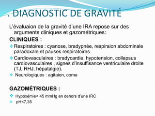 . DIAGNOSTIC DE GRAVITÉ
L’évaluaion de la gravité d’une IRA repose sur des
arguments cliniques et gazométriques:
CLINIQUES :
Respiratoires : cyanose, bradypnée, respiraion abdominale
paradoxale et pauses respiratoires
Cardiovasculaires : bradycardie, hypotension, collapsus
cardiovasculaires , signes d’insuffisance ventriculaire droite
(TJ, RHJ, hépatalgie).
 Neurologiques : agitaion, coma
GAZOMÉTRIQUES :
 Hypoxémie< 45 mmHg en dehors d’une IRC
 pH<7,35
 