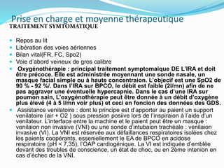 Prise en charge et moyenne thérapeutique
TRAITEMENT SYMTOMATIQUE
 Repos au lit
 Libération des voies aériennes
 Bilan vital(FR, FC, Spo2)
 Voie d’abord veineux de gros calibre
 Oxygénothérapie : principal traitement symptomaique DE L’IRA et doit
être précoce. Elle est administrée moyennant une sonde nasale, un
masque facial simple ou à haute concentraion. L’objecif est une SpO2 de
90 % - 92 %/. Dans l’IRA sur BPCO, le débit est faible (2l/mn) afin de ne
pas aggraver une éventuelle hypercapnie. Dans le cas d’une IRA sur
poumon sain, L’oxygénothérapie peut être donnée à un débit d’oxygène
plus élevé (4 à 5 l/mn voir plus) et ceci en foncion des données des GDS.
 Assistance venilatoire : dont le principe est d’apporter au paient un support
venilatoire (air + O2 ) sous pression posiive lors de l’inspiraion à l’aide d’un
venilateur. L’interface entre la machine et le paient peut être un masque :
venilaion non invasive (VNI) ou une sonde d’intubaion trachéale : venilaion
invasive (VI). La VNI est réservée aux défaillances respiratoires isolées chez
les paients coopérants, esseniellement le EA de BPCO en acidose
respiratoire (pH < 7,35), l’OAP cardiogénique. La VI est indiquée d’emblée
devant des troubles de conscience, un état de choc, ou en 2ème intenion en
cas d’échec de la VNI.
 