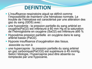 DEFINTION
 L’insuffisance respiratoire aiguë se définit comme
l’impossibilité de maintenir une hématose normale. Le
trouble de l’hématose est caractérisé par une altération des
gaz du sang (GDS) avec :
 une hypoxémie : la pression partielle du sang artériel en
oxygène(PaO2) est inférieure à 60 mm Hg et la saturation
de l’hémoglobine en oxygène (SaO2) est inférieure à95 %
 Hypoxémie pression partielle en oxygène dans le sang
artériel basse (PaO2).
 Hypoxie insuffisance d’oxygénation des tissus.
associée ou non à
 une hypercapnie : la pression partielle du sang artériel
en gaz carbonique(PaCO2) est supérieure à 45 mmHg.
Selon l’étologie, l’hypercapnie peut être absente ou
remplacée par une hypocanie.
 