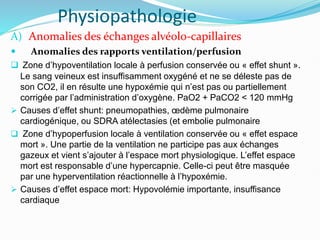 Physiopathologie
A) Anomalies des échanges alvéolo-capillaires
 Anomalies des rapports ventilation/perfusion
 Zone d’hypoventilation locale à perfusion conservée ou « effet shunt ».
Le sang veineux est insuffisamment oxygéné et ne se déleste pas de
son CO2, il en résulte une hypoxémie qui n’est pas ou partiellement
corrigée par l’administration d’oxygène. PaO2 + PaCO2 < 120 mmHg
 Causes d’effet shunt: pneumopathies, œdème pulmonaire
cardiogénique, ou SDRA atélectasies (et embolie pulmonaire
 Zone d’hypoperfusion locale à ventilation conservée ou « effet espace
mort ». Une partie de la ventilation ne participe pas aux échanges
gazeux et vient s’ajouter à l’espace mort physiologique. L’effet espace
mort est responsable d’une hypercapnie. Celle-ci peut être masquée
par une hyperventilation réactionnelle à l’hypoxémie.
 Causes d’effet espace mort: Hypovolémie importante, insuffisance
cardiaque
 