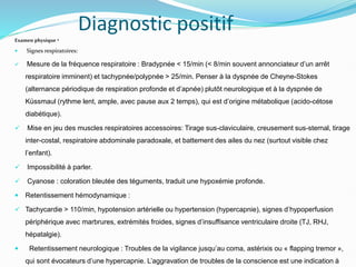 Diagnostic positif
Examen physique •
 Signes respiratoires:
 Mesure de la fréquence respiratoire : Bradypnée < 15/min (< 8/min souvent annonciateur d’un arrêt
respiratoire imminent) et tachypnée/polypnée > 25/min. Penser à la dyspnée de Cheyne-Stokes
(alternance périodique de respiration profonde et d’apnée) plutôt neurologique et à la dyspnée de
Küssmaul (rythme lent, ample, avec pause aux 2 temps), qui est d’origine métabolique (acido-cétose
diabétique).
 Mise en jeu des muscles respiratoires accessoires: Tirage sus-claviculaire, creusement sus-sternal, tirage
inter-costal, respiratoire abdominale paradoxale, et battement des ailes du nez (surtout visible chez
l’enfant).
 Impossibilité à parler.
 Cyanose : coloration bleutée des téguments, traduit une hypoxémie profonde.
 Retentissement hémodynamique :
 Tachycardie > 110/min, hypotension artérielle ou hypertension (hypercapnie), signes d’hypoperfusion
périphérique avec marbrures, extrémités froides, signes d’insuffisance ventriculaire droite (TJ, RHJ,
hépatalgie).
 Retentissement neurologique : Troubles de la vigilance jusqu’au coma, astérixis ou « flapping tremor »,
qui sont évocateurs d’une hypercapnie. L’aggravation de troubles de la conscience est une indication à
 