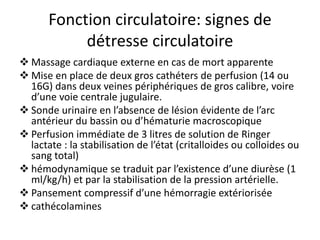 Fonction circulatoire: signes de
détresse circulatoire
 Massage cardiaque externe en cas de mort apparente
 Mise en place de deux gros cathéters de perfusion (14 ou
16G) dans deux veines périphériques de gros calibre, voire
d’une voie centrale jugulaire.
 Sonde urinaire en l’absence de lésion évidente de l’arc
antérieur du bassin ou d’hématurie macroscopique
 Perfusion immédiate de 3 litres de solution de Ringer
lactate : la stabilisation de l’état (critalloides ou colloides ou
sang total)
 hémodynamique se traduit par l’existence d’une diurèse (1
ml/kg/h) et par la stabilisation de la pression artérielle.
 Pansement compressif d’une hémorragie extériorisée
 cathécolamines
 