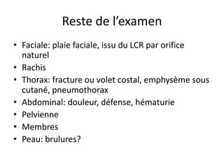 Reste de l’examen
• Faciale: plaie faciale, issu du LCR par orifice
naturel
• Rachis
• Thorax: fracture ou volet costal, emphysème sous
cutané, pneumothorax
• Abdominal: douleur, défense, hématurie
• Pelvienne
• Membres
• Peau: brulures?
 