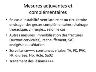 Mesures adjuvantes et
complémentaires
• En cas d’instabilité ventilatoire et ou circulatoire
envisager des gestes complémentaires: drainage
thoracique, chirurgie… selon le cas
• Autres mesures: immobilisation des fractures
(surtout cervicales), réchauffement, SAT,
analgésie ou sédation
• Surveilance+++: constances vitales: TA, FC, PVC,
FR, diurèse, Hb, Hcte, Sa02
• Traitement des lésions++++
 