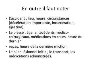 En outre il faut noter
• L’accident : lieu, heure, circonstances
(décélération importante, incarcération,
éjection).
• Le blessé : âge, antécédents médico-
chirurgicaux, médications en cours, heure du
dernier
• repas, heure de la dernière miction.
• Le bilan lésionnel initial, le transport, les
médications administrées.
 