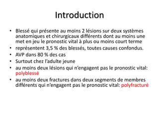 Introduction
• Blessé qui présente au moins 2 lésions sur deux systèmes
anatomiques et chirurgicaux différents dont au moins une
met en jeu le pronostic vital à plus ou moins court terme
• représentent 3,5 % des blessés, toutes causes confondus.
• AVP dans 80 % des cas
• Surtout chez l’adulte jeune
• au moins deux lésions qui n’engagent pas le pronostic vital:
polyblessé
• au moins deux fractures dans deux segments de membres
différents qui n’engagent pas le pronostic vital: polyfracturé
 