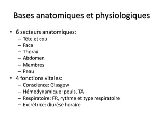 Bases anatomiques et physiologiques
• 6 secteurs anatomiques:
– Tête et cou
– Face
– Thorax
– Abdomen
– Membres
– Peau
• 4 fonctions vitales:
– Conscience: Glasgow
– Hémodynamique: pouls, TA
– Respiratoire: FR, rythme et type respiratoire
– Excrétrice: diurèse horaire
 