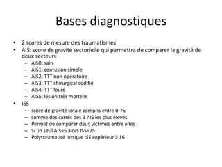 Bases diagnostiques
• 2 scores de mesure des traumatismes
• AIS: score de gravité sectorielle qui permettra de comparer la gravité de
deux secteurs
– AIS0: sain
– AIS1: contusion simple
– AIS2: TTT non opératoire
– AIS3: TTT chirurgical codifié
– AIS4: TTT lourd
– AIS5: lésion très mortelle
• ISS
– score de gravité totale compris entre 0-75
– somme des carrés des 3 AIS les plus élevés
– Permet de comparer deux victimes entre elles
– Si un seul AIS=5 alors ISS=75
– Polytraumatisé lorsque ISS supérieur à 16
 