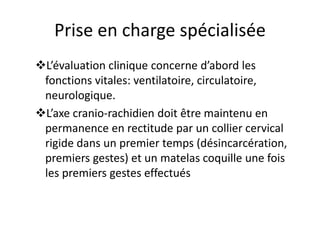 Prise en charge spécialisée
L’évaluation clinique concerne d’abord les
fonctions vitales: ventilatoire, circulatoire,
neurologique.
L’axe cranio-rachidien doit être maintenu en
permanence en rectitude par un collier cervical
rigide dans un premier temps (désincarcération,
premiers gestes) et un matelas coquille une fois
les premiers gestes effectués
 