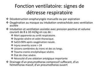 Fonction ventilatoire: signes de
détresse respiratoire
 Désobstruction oropharyngée manuelle ou par aspiration
 Oxygénation au masque ou intubation orotrachéale avec ventilation
assitée
 Intubation et ventilation assistée avec pression positive et volume
courant de 8 à 10 ml/kg en cas de :
 Mort apparente ou arrêt respiratoire.
 Dyspnée sévère et volet thoracique.
 SaO2<90% après oxygénation nasale.
 Injury severity score > 24
 Lésions combinées du tronc et des os longs.
 Trauma cranio-encéphalique sévère.
 État de choc sévère.
 Nécessité d’une sédation antalgique importante
 Drainage d’un pneumothorax compressif suffocant, d’un
hémothorax massif, d’un pneumothorax ouvert
 