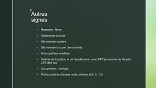 z
Autres
signes
 Rarement fièvre
 Intolérance au bruit
 Sécheresse oculaire
 Sècheresse buccale (xérostomie)
 Adénopathies satellites
 Atteinte de l’audition et de l’équilibration avec PFP (syndrome de Sicard )
25% des cas
 Acouphènes , vertiges
 Parfois atteinte d’autres nerfs crâniens (XII, X , XI)
 