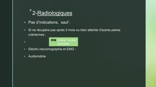 z
2-Radiologiques
 Pas d’indications, sauf :
 Si ne récupère pas après 3 mois ou bien atteinte d'autres paires
crâniennes .

 Electro neuronographie et EMG :
 Audiométrie
IRM (crane , rocher
parotide)
 