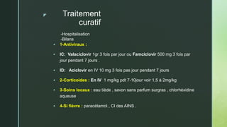 z Traitement
curatif
 1-Antiviraux :
 IC: Valaciclovir 1gr 3 fois par jour ou Famciclovir 500 mg 3 fois par
jour pendant 7 jours .
 ID: Aciclovir en IV 10 mg 3 fois pas jour pendant 7 jours
 2-Corticoides : En IV 1 mg/kg pdt 7-10jour voir 1,5 à 2mg/kg
 3-Soins locaux : eau tiède , savon sans parfum surgras , chlorhéxidine
aqueuse
 4-Si fièvre : paracétamol , CI des AINS .
-Hospitalisation
-Bilans
 