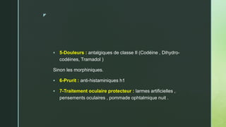z
 5-Douleurs : antalgiques de classe II (Codéine , Dihydro-
codéines, Tramadol )
Sinon les morphiniques.
 6-Prurit : anti-histaminiques h1
 7-Traitement oculaire protecteur : larmes artificielles ,
pensements oculaires , pommade ophtalmique nuit .
 