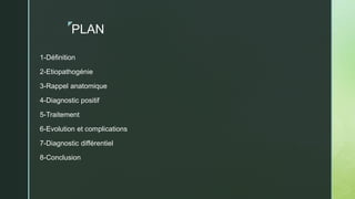 z
PLAN
1-Définition
2-Etiopathogénie
3-Rappel anatomique
4-Diagnostic positif
5-Traitement
6-Evolution et complications
7-Diagnostic différentiel
8-Conclusion
 