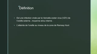 z
Définition
 Est une infection virale par la Varicella zoster virus (VZV) de
l’oreille externe , moyenne et/ou interne .
 L’atteinte de l’oreille au niveau de la zone de Ramsay Hunt
 