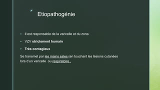 z
Etiopathogénie
 Il est responsable de la varicelle et du zona
 VZV strictement humain
 Très contagieux
Se transmet par les mains sales (en touchant les lésions cutanées
lors d’un varicelle ou respiratoire .
 