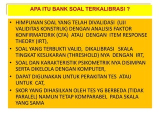 APA ITU BANK SOAL TERKALIBRASI ?
• HIMPUNAN SOAL YANG TELAH DIVALIDASI (UJI
VALIDITAS KONSTRUK) DENGAN ANALISIS FAKTOR
KONFIRMATORIK (CFA) ATAU DENGAN ITEM RESPONSE
THEORY (IRT),
• SOAL YANG TERBUKTI VALID, DIKALIBRASI SKALA
TINGKAT KESUKARAN (THRESHOLD) NYA DENGAN IRT,
• SOAL DAN KARAKTERISTIK PSIKOMETRIK NYA DISIMPAN
SERTA DIKELOLA DENGAN KOMPUTER,
• DAPAT DIGUNAKAN UNTUK PERAKITAN TES ATAU
UNTUK CAT,
• SKOR YANG DIHASILKAN OLEH TES YG BERBEDA (TIDAK
PARALEL) NAMUN TETAP KOMPARABEL PADA SKALA
YANG SAMA
 