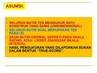 ASUMSI:

 SELURUH BUTIR TES MENGUKUR SATU
KONSTRUK YANG SAMA (UNIDIMENSIONAL)
 SELURUH BUTIR SOAL MERUPAKAN TES
PARALEL
 SKOR BUTIR ORDINAL SEPERTI PADA SKALA
RATING ATAU LIKERT, DIANGGAP SKALA
INTERVAL
 HASIL PENGUKURAN YANG DILAPORKAN BUKAN
DALAM BENTUK “TRUE-SCORE”.
 