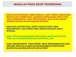 MASALAH PADA SKOR TRADISIONAL
 SEMUA BUTIR DIANGGAP SAMA (PARALEL), BAIK TINGKAT KESUKARAN
MAUPUN DAYA PEMBEDANYA, SEHINGGA PENGGUNAAN SKOR TOTAL
TANPA PEMBOBOTAN DAPAT MENYESATKAN BAIK KETIKA DIBUAT
RANKING MAUPUN DALAM ANALISIS STATISTIK

 PADA SKALA RATING ATAU LIKERT HASILNYA AKAN LEBIH
MENYESATKAN LAGI KARENA HASIL RATING DIANGGAP SKALA
INTERVAL

 DAPAT TERJADI PENCEMARAN SKOR AKIBAT ADANYA BUTIR YANG
TIDAK VALID (KARENA MENGUKUR KONSTRUK LAIN)

 TIDAK DIGUNAKANNYA “TRUE-SCORE” DAPAT MENGAKIBATKAN HASIL
ANALISIS YANG SALAH BAIK DALAM PENGAMBILAN KEPUTUSAN
MAUPUN DALAM ANALISIS DATA UNTUK RISET
 